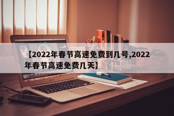 【2022年春节高速免费到几号,2022年春节高速免费几天】