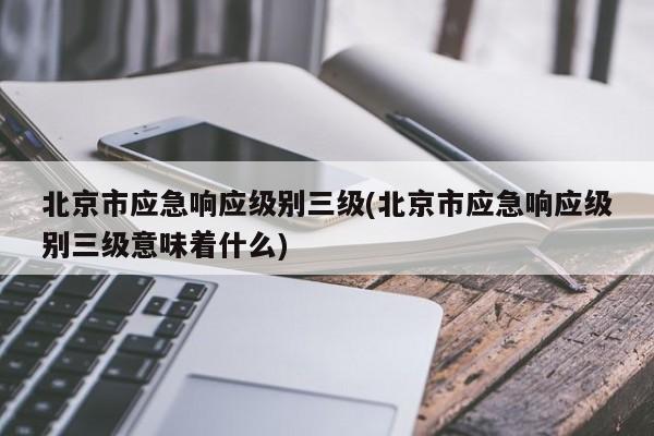 北京市应急响应级别三级(北京市应急响应级别三级意味着什么)