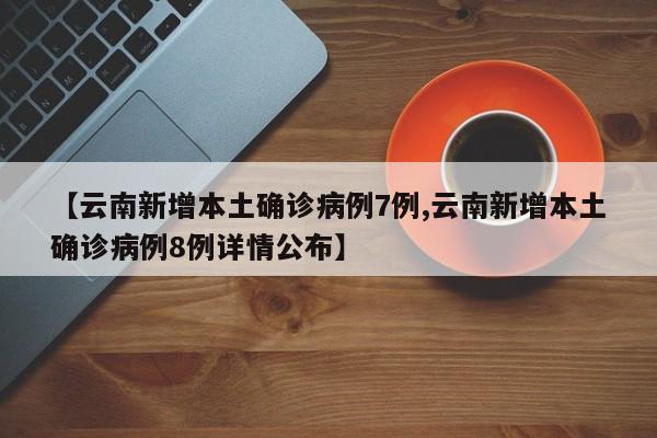 【云南新增本土确诊病例7例,云南新增本土确诊病例8例详情公布】