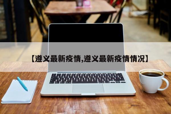 【遵义最新疫情,遵义最新疫情情况】