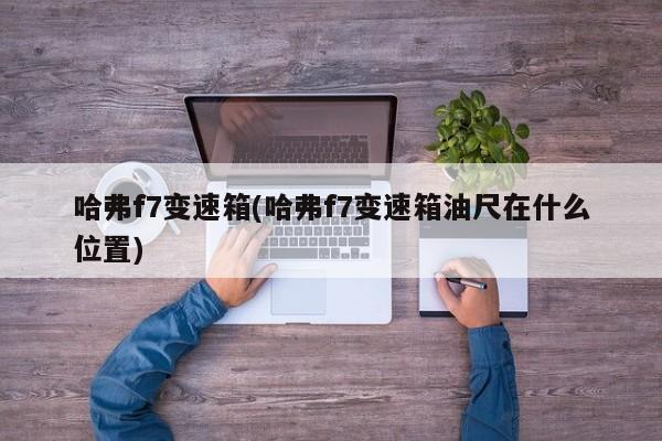哈弗f7变速箱(哈弗f7变速箱油尺在什么位置)