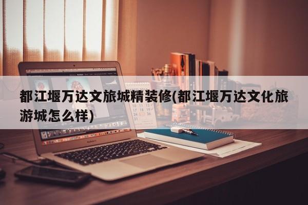 都江堰万达文旅城精装修(都江堰万达文化旅游城怎么样)