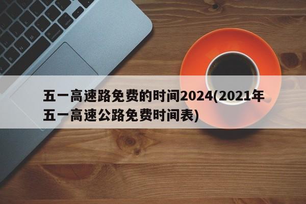 五一高速路免费的时间2024(2021年五一高速公路免费时间表)
