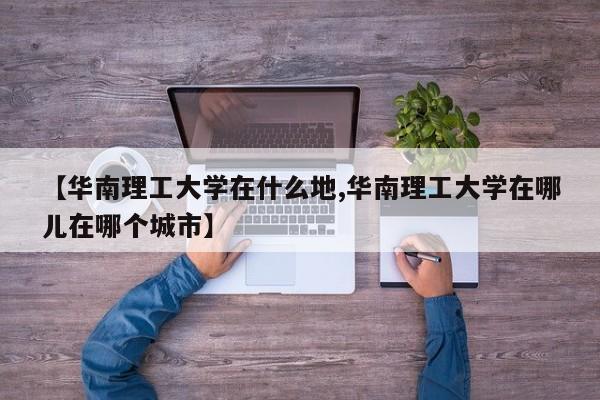 【华南理工大学在什么地,华南理工大学在哪儿在哪个城市】