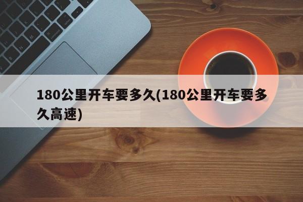 180公里开车要多久(180公里开车要多久高速)
