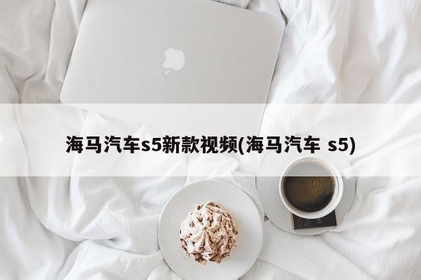 海马汽车s5新款视频(海马汽车 s5)