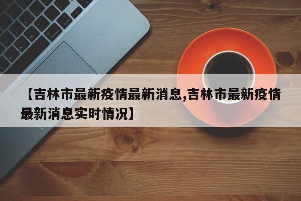 【吉林市最新疫情最新消息,吉林市最新疫情最新消息实时情况】