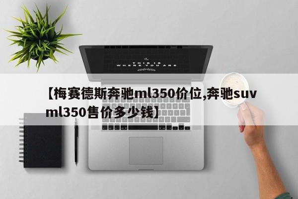 【梅赛德斯奔驰ml350价位,奔驰suv ml350售价多少钱】