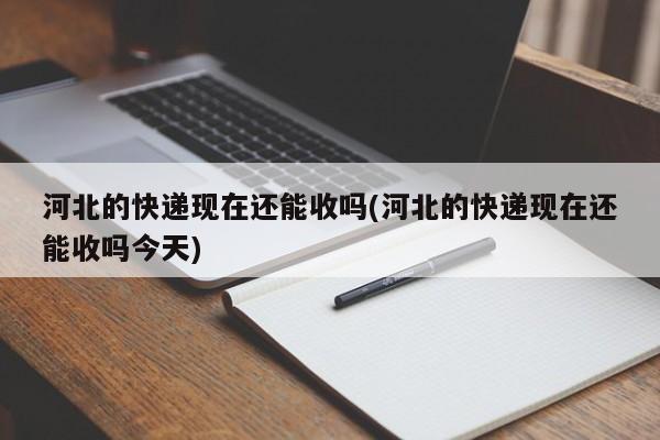 河北的快递现在还能收吗(河北的快递现在还能收吗今天)