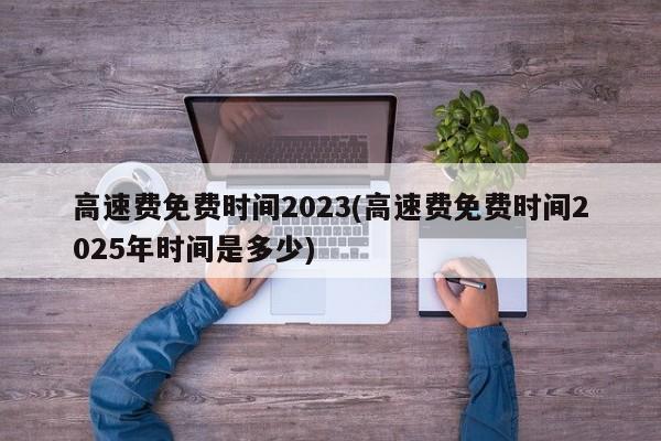 高速费免费时间2023(高速费免费时间2025年时间是多少)