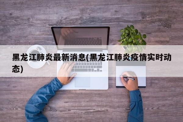 黑龙江肺炎最新消息(黑龙江肺炎疫情实时动态)