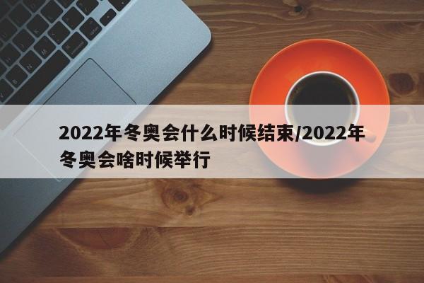 2022年冬奥会什么时候结束/2022年冬奥会啥时候举行