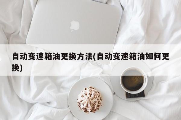 自动变速箱油更换方法(自动变速箱油如何更换)