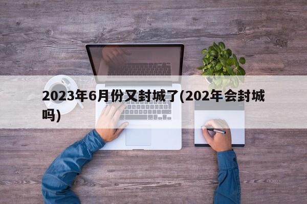 2023年6月份又封城了(202年会封城吗)