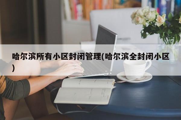 哈尔滨所有小区封闭管理(哈尔滨全封闭小区)