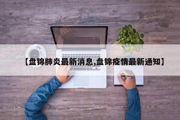 【盘锦肺炎最新消息,盘锦疫情最新通知】
