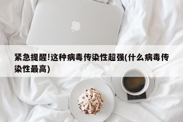 紧急提醒!这种病毒传染性超强(什么病毒传染性最高)