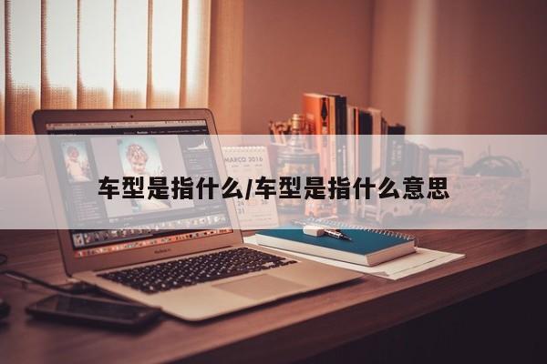 车型是指什么/车型是指什么意思
