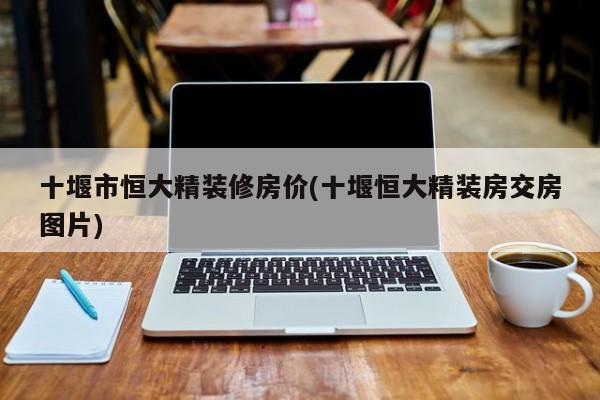 十堰市恒大精装修房价(十堰恒大精装房交房图片)