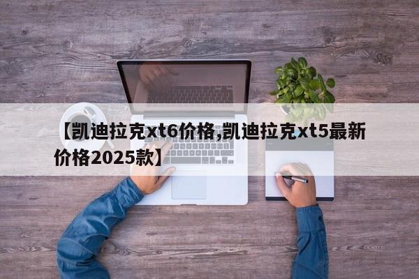 【凯迪拉克xt6价格,凯迪拉克xt5最新价格2025款】