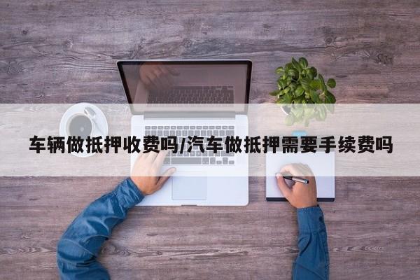 车辆做抵押收费吗/汽车做抵押需要手续费吗