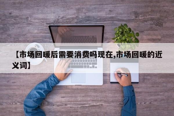 【市场回暖后需要消费吗现在,市场回暖的近义词】