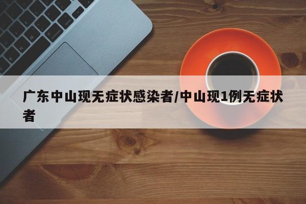 广东中山现无症状感染者/中山现1例无症状者