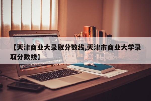【天津商业大录取分数线,天津市商业大学录取分数线】