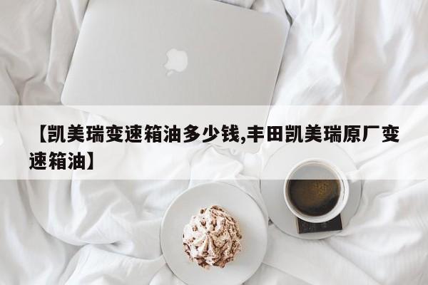 【凯美瑞变速箱油多少钱,丰田凯美瑞原厂变速箱油】