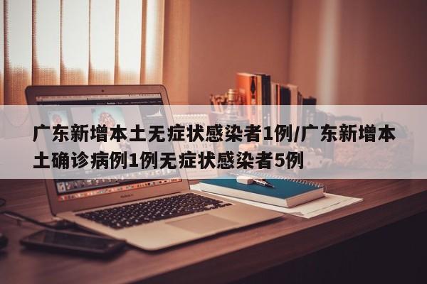 广东新增本土无症状感染者1例/广东新增本土确诊病例1例无症状感染者5例