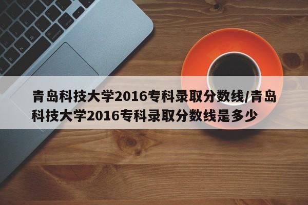 青岛科技大学2016专科录取分数线/青岛科技大学2016专科录取分数线是多少