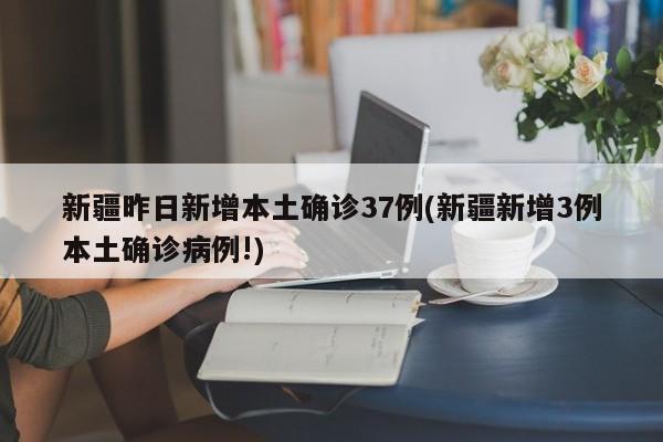 新疆昨日新增本土确诊37例(新疆新增3例本土确诊病例!)