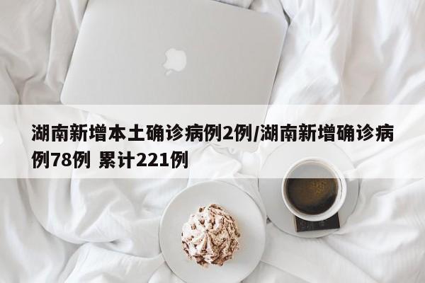 湖南新增本土确诊病例2例/湖南新增确诊病例78例 累计221例