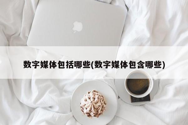 数字媒体包括哪些(数字媒体包含哪些)