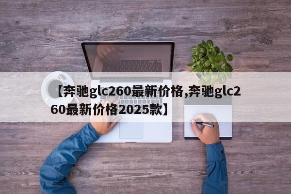【奔驰glc260最新价格,奔驰glc260最新价格2025款】