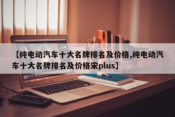 【纯电动汽车十大名牌排名及价格,纯电动汽车十大名牌排名及价格宋plus】