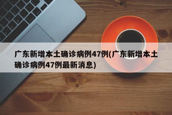 广东新增本土确诊病例47例(广东新增本土确诊病例47例最新消息)