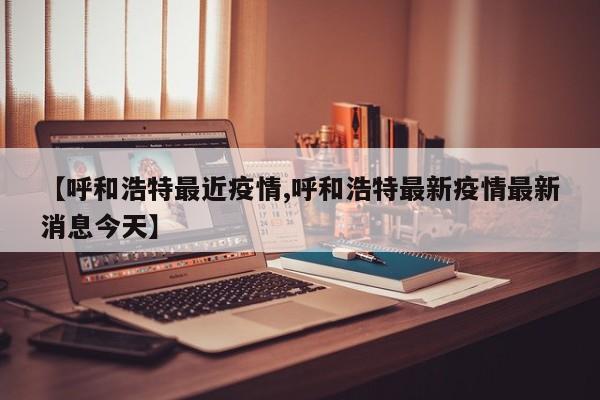 【呼和浩特最近疫情,呼和浩特最新疫情最新消息今天】