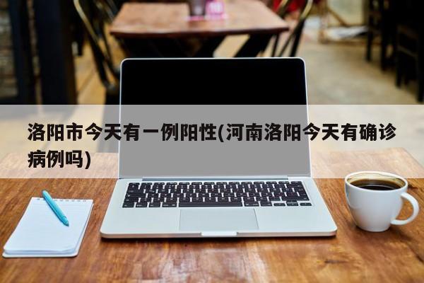 洛阳市今天有一例阳性(河南洛阳今天有确诊病例吗)