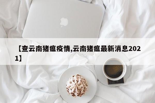【查云南猪瘟疫情,云南猪瘟最新消息2021】