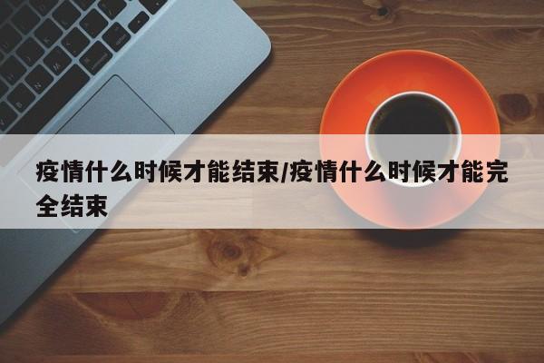 疫情什么时候才能结束/疫情什么时候才能完全结束