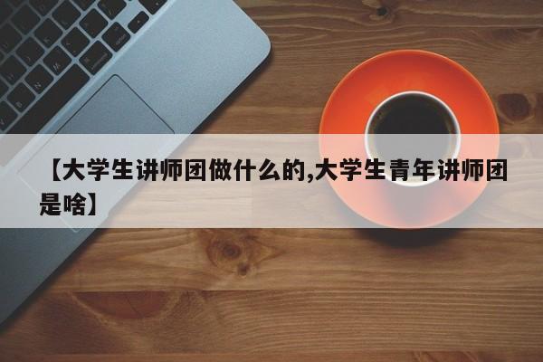 【大学生讲师团做什么的,大学生青年讲师团是啥】