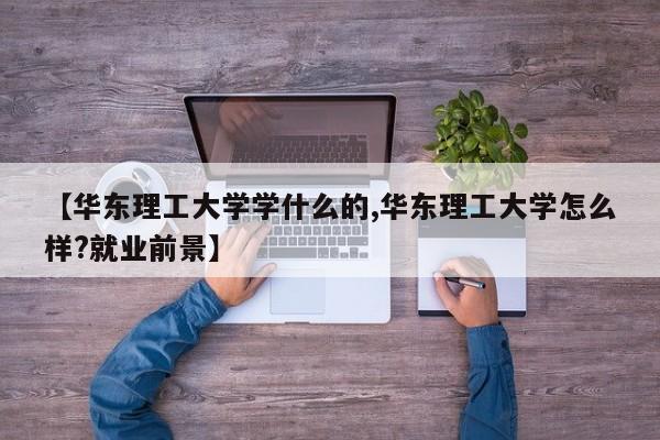 【华东理工大学学什么的,华东理工大学怎么样?就业前景】