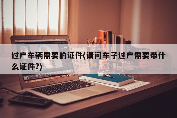 过户车辆需要的证件(请问车子过户需要带什么证件?)