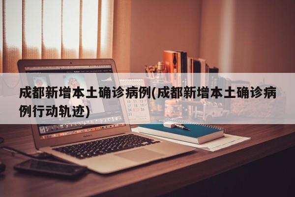 成都新增本土确诊病例(成都新增本土确诊病例行动轨迹)