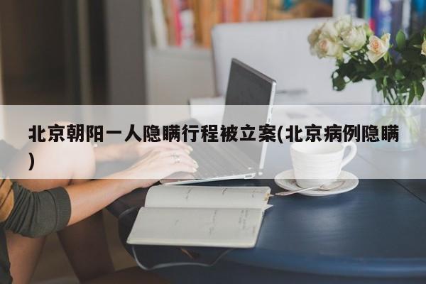 北京朝阳一人隐瞒行程被立案(北京病例隐瞒)