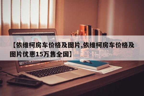 【依维柯房车价格及图片,依维柯房车价格及图片优惠15万售全国】