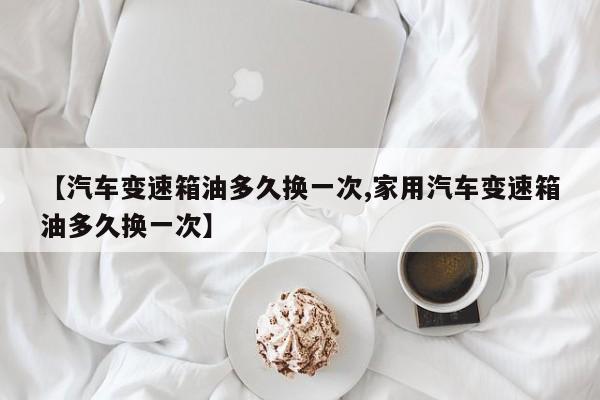 【汽车变速箱油多久换一次,家用汽车变速箱油多久换一次】