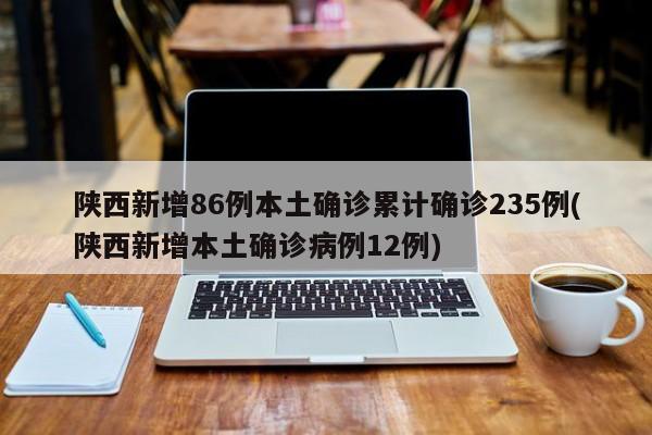 陕西新增86例本土确诊累计确诊235例(陕西新增本土确诊病例12例)
