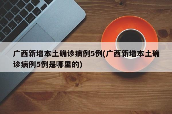 广西新增本土确诊病例5例(广西新增本土确诊病例5例是哪里的)